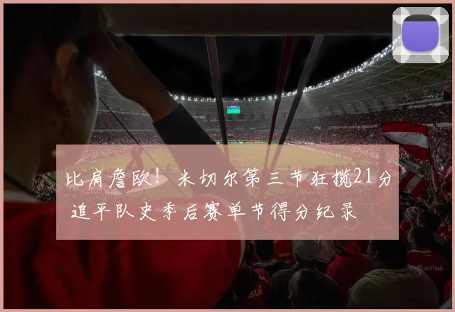 比肩詹欧！米切尔第三节狂揽21分 追平队史季后赛单节得分纪录