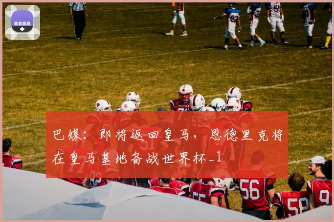 巴媒：即将返回皇马，恩德里克将在皇马基地备战世界杯_1